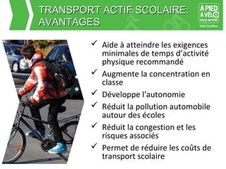 TTRRAANNSSPPOORRTT AACCTTIIFF SSCCOOLLAAIIRREE:: 
AAVVAANNTTAAGGEESS 
 Aide à atteindre les exigences 
minimales de temps d’activité 
physique recommandé 
 Augmente la concentration en 
classe 
 Développe l'autonomie 
 Réduit la pollution automobile 
autour des écoles 
 Réduit la congestion et les 
risques associés 
 Permet de réduire les coûts de 
transport scolaire 
 