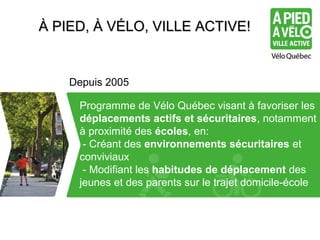 ÀÀ PPIIEEDD,, ÀÀ VVÉÉLLOO,, VVIILLLLEE AACCTTIIVVEE!! 
Depuis 2005 
Merci d’utiliser typo Arial Programme de Vélo Québec visant à favoriser les 
déplacements actifs et sécuritaires, notamment 
à proximité des écoles, en: 
- Créant des environnements sécuritaires et 
conviviaux 
- Modifiant les habitudes de déplacement des 
jeunes et des parents sur le trajet domicile-école 
 