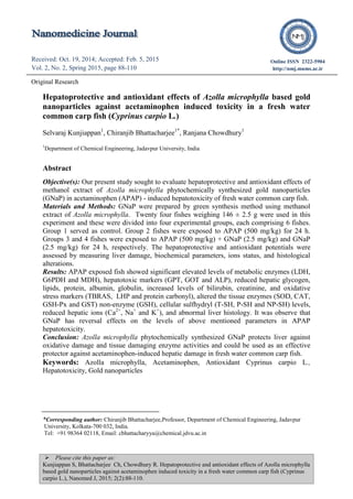  Please cite this paper as:
Kunjiappan S, Bhattacharjee Ch, Chowdhury R. Hepatoprotective and antioxidant effects of Azolla microphylla
based gold nanoparticles against acetaminophen induced toxicity in a fresh water common carp fish (Cyprinus
carpio L.), Nanomed J, 2015; 2(2):88-110.
Received: Oct. 19, 2014; Accepted: Feb. 5, 2015
Vol. 2, No. 2, Spring 2015, page 88-110
Online ISSN 2322-5904
http://nmj.mums.ac.ir
Original Research
Hepatoprotective and antioxidant effects of Azolla microphylla based gold
nanoparticles against acetaminophen induced toxicity in a fresh water
common carp fish (Cyprinus carpio L.)
Selvaraj Kunjiappan1
, Chiranjib Bhattacharjee1*
, Ranjana Chowdhury1
1
Department of Chemical Engineering, Jadavpur University, India
Abstract
Objective(s): Our present study sought to evaluate hepatoprotective and antioxidant effects of
methanol extract of Azolla microphylla phytochemically synthesized gold nanoparticles
(GNaP) in acetaminophen (APAP) - induced hepatotoxicity of fresh water common carp fish.
Materials and Methods: GNaP were prepared by green synthesis method using methanol
extract of Azolla microphylla. Twenty four fishes weighing 146 ± 2.5 g were used in this
experiment and these were divided into four experimental groups, each comprising 6 fishes.
Group 1 served as control. Group 2 fishes were exposed to APAP (500 mg/kg) for 24 h.
Groups 3 and 4 fishes were exposed to APAP (500 mg/kg) + GNaP (2.5 mg/kg) and GNaP
(2.5 mg/kg) for 24 h, respectively. The hepatoprotective and antioxidant potentials were
assessed by measuring liver damage, biochemical parameters, ions status, and histological
alterations.
Results: APAP exposed fish showed significant elevated levels of metabolic enzymes (LDH,
G6PDH and MDH), hepatotoxic markers (GPT, GOT and ALP), reduced hepatic glycogen,
lipids, protein, albumin, globulin, increased levels of bilirubin, creatinine, and oxidative
stress markers (TBRAS, LHP and protein carbonyl), altered the tissue enzymes (SOD, CAT,
GSH-Px and GST) non-enzyme (GSH), cellular sulfhydryl (T-SH, P-SH and NP-SH) levels,
reduced hepatic ions (Ca2+
, Na+
and K+
), and abnormal liver histology. It was observe that
GNaP has reversal effects on the levels of above mentioned parameters in APAP
hepatotoxicity.
Conclusion: Azolla microphylla phytochemically synthesized GNaP protects liver against
oxidative damage and tissue damaging enzyme activities and could be used as an effective
protector against acetaminophen-induced hepatic damage in fresh water common carp fish.
Keywords: Azolla microphylla, Acetaminophen, Antioxidant Cyprinus carpio L.,
Hepatotoxicity, Gold nanoparticles
*Corresponding author: Chiranjib Bhattacharjee,Professor, Department of Chemical Engineering, Jadavpur
University, Kolkata-700 032, India.
Tel: +91 98364 02118, Email: cbhattacharyya@chemical.jdvu.ac.in
 