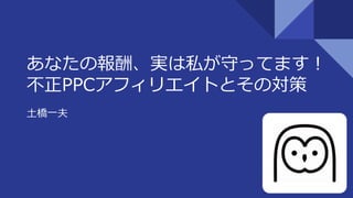あなたの報酬、実は私が守ってます！
不正PPCアフィリエイトとその対策
土橋一夫
1
 