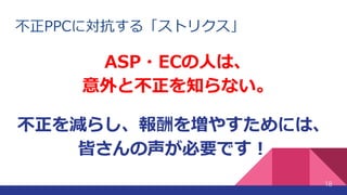 不正PPCに対抗する「ストリクス」
ASP・ECの人は、
意外と不正を知らない。
18
不正を減らし、報酬を増やすためには、
皆さんの声が必要です！
 