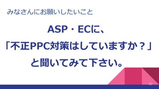 みなさんにお願いしたいこと
20
ASP・ECに、
「不正PPC対策はしていますか？」
と聞いてみて下さい。
 