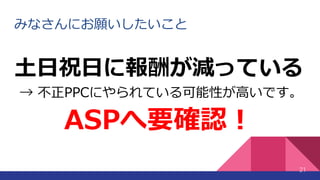 みなさんにお願いしたいこと
21
土日祝日に報酬が減っている
→ 不正PPCにやられている可能性が高いです。
ASPへ要確認！
 