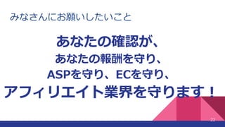みなさんにお願いしたいこと
22
あなたの確認が、
あなたの報酬を守り、
ASPを守り、ECを守り、
アフィリエイト業界を守ります！
 