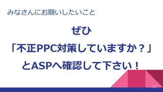 みなさんにお願いしたいこと
23
ぜひ
「不正PPC対策していますか？」
とASPへ確認して下さい！
 