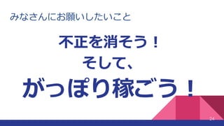 みなさんにお願いしたいこと
24
不正を消そう！
そして、
がっぽり稼ごう！
 