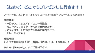 【おまけ】どこでもプレゼンしに行きます！
26
どこにでも、不正PPC・ストリクスについて無料でプレゼンしに行きます！
想定聴衆：
・一般のアフィリエイターさんの勉強会
・大口アフィリエイターさんの企業内セミナー
・アフィリエイト広告主さん側の企業内セミナー
とか、なんでも！
想定時間：
いくらでも調節OK！5分、10分、1時間、1日、１週間など！
twitter @kazunii_ac までご連絡下さい！
 