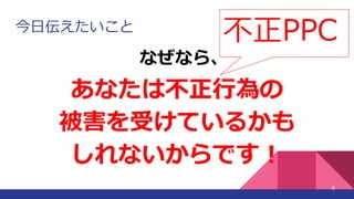 今日伝えたいこと
あなたは不正行為の
被害を受けているかも
しれないからです！
4
なぜなら、
不正PPC
 