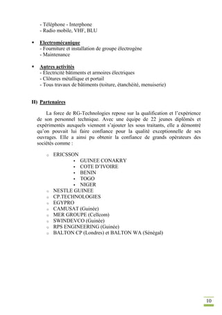 10
- Téléphone - Interphone
- Radio mobile, VHF, BLU
 Electromécanique
- Fourniture et installation de groupe électrogène
- Maintenance
 Autres activités
- Électricité bâtiments et armoires électriques
- Clôtures métallique et portail
- Tous travaux de bâtiments (toiture, étanchéité, menuiserie)
II) Partenaires
La force de RG-Technologies repose sur la qualification et l’expérience
de son personnel technique. Avec une équipe de 22 jeunes diplômés et
expérimentés auxquels viennent s’ajouter les sous traitants, elle a démontré
qu’on pouvait lui faire confiance pour la qualité exceptionnelle de ses
ouvrages. Elle a ainsi pu obtenir la confiance de grands opérateurs des
sociétés comme :
o ERICSSON
 GUINEE CONAKRY
 COTE D’IVOIRE
 BENIN
 TOGO
 NIGER
o NESTLE GUINEE
o CP.TECHNOLOGIES
o EGYPRO
o CAMUSAT (Guinée)
o MER GROUPE (Cellcom)
o SWINDEVCO (Guinée)
o RPS ENGINEERING (Guinée)
o BALTON CP (Londres) et BALTON WA (Sénégal)
 