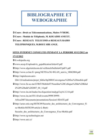 100
Cours : Droit en Télécommunications, Maitre N’DEDE.
Cours : Module de Téléphonie, M. KOUADIO ANICET.
Cours : RESEAUX TELECOMS et RESEAUX RADIO
TELEPHONIQUES, M.BOUE SIBI ANGE.
SITES INTERNET CONSULTES PENDANT LA PERIODE 03/12/2012 au
17/12/2012
fr.wikipedia.org
www.arcep.fr/uploads/tx_gspublication/lettre43.pdf
http://www.algerietelecom.dz/veilletech/bulletin42/pdf/1.pdf
http://www.cs.hut.fi/~pmrg/NETS1a/3G-WLAN_nets1a_18062004.pdf
http://mptelecom.univ-
lille1.fr/realisations/projet_biblio/bp2008/Convergence%20fixe%20mobile.pdf
http://www.fsr.ac.ma/UFRIT/Mobile07/Nourdine%20Collegue%20de%20Khal
il%20%20talk%202007_04_14.pdf
http://www.itu.int/itudoc/itu-d/question/studygr2/q16-2-2-fr.pdf
http://www.itu.int/ITU-D/afr/events/PPPF/PPPF-
Africa2007/documents/presentations/Session1/IDATE.pdf
http://actes.sstic.org/SSTIC09/Securite_des_architectures_de_Convergence_Fi
xe-Mobile/SSTIC09-article-L-Butti-
Securite_des_architectures_de_Convergence_Fixe-Mobile.pdf
http://www.rg-technologies.net
http://www.atci.ci/
BIBLIOGRAPHIE ET
WEBOGRAPHIE
 