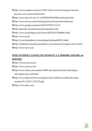 101
http://www.pcinpact.com/news/72055-femto-cell-chez-bouygues-telecom-
procere-a-suivre-pour-obtenir.html
http://www-igm.univ-mlv.fr/~dr/XPOSE2010/IMS/architecture.html
http://www.airvana.com/technology/femtocell-network-architecture
http://www.google.com/patents/EP1816795A1?cl=fr
http://gnuradio.org/redmine/projects/gnuradio/wiki
http://www.jeuneafrique.com/Article/ARTJAJA2549p086.xml0
http://www.itu.int
http://www.journaldunet.com/juridique/juridique060523.shtml
http://telephonie-entreprise.prestataires.com/conseils/convergence-fixe-mobile
http://www.moov.com
SITES INTERNET CONSULTES PENDANT LA PERIODE 24/01/2013 au
01/03/2013
http://wwwen.zte.com.cn
http://www.ericsson.com
http://www.clubic.com/actualite-68905-sip-uma-homezone-technologies-
convergence-fixe-mob.html
http://www.leparisien.fr/la-convergence-fixe-mobile-le-meilleur-des-deux-
mondes-05-12-2011-1752375.php
http://www.moov.com
 