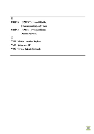 108
U
UTRAN UMTS Terrestrail Radio
Telecommunication System
UTRAN UMTS Terrestrail Radio
Access Network
V
VLR Visitor Location Register
VoIP Voice over IP
VPN Virtual Private Network
 
