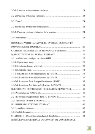 110
2-2-1: Phase de présentation de l’existant……………………………………. 24
2-2-2: Phase de critique de l’existant…………………………………………. 24
2-3: Phase 3 ………………………...………………………………………… 24
2-3-1: Phase de proposition de la solution……………………………………. 24
2-3-2: Phase de choix de réalisation de la solution…………………………… 24
2-4: Phase finale ………………………...…………………………………… 25
DEUXIEME PARTIE : ANALYSE DU SYSTEME EXISTANT ET
PROPOSITION DE SOLUTION…………………………………………….. 26
CHAPITRE I : L’existant UMTS de MOOV-CI et ses limites……………….. 27
I) ARCHITECTURE DU RESEAU EXISTANT…………………………...... 27
1-1 : Architecture classique du réseau GSM…………………………………. 27
1-1-1: Equipement usager……………………….……………………………. 28
1-1-2: Le réseau d’accès universel……………………….…………………… 29
1-1-3: Le réseau cœur…..……………………….……………………………. 32
1-1-3-1: La release 3 des spécifications de l’UMTS..………………………... 34
1-1-3-2: La release 4 des spécifications de l’UMTS..………………………... 37
1-1-3-3: La release 5et 6 des spécifications de l’UMTS.…………………….. 37
1-1-3-4: La release 7 et 8 des spécifications de l’UMTS.…………………….. 39
II) LE RESEAU DE TROISIEME GENERATION DE MOOV-CI…………. 40
2-1: Présentation de MOOV-CI……………………………………………… 40
2-2 : Le niveau de déploiement de la 3G à MOOV-CI……………………...... 40
2-3: Version de l’UMTS à MOOV-CI………………………………………... 40
III) LIMITES DU SYSTEME EXISTANT…………………………………... 42
3-1: Les débits existants ……………………………………………………... 42
3-2: Qualité de service ……………………………………………………….. 43
CHAPITRE II : Description et analyse de la solution……………………....... 44
I) DESCRIPTION GENERALE DU CONCEPT DE CONVERGENCE
 