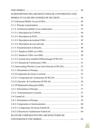 111
FIXE MOBILE……………………………………………………………...... 44
II) DESCRIPTION DES ARCHITECTURES DE CONVERGENCE FIXE
MOBILE ET LEURS MECANISMES DE SECURITE……………………... 46
2-1:Unlicensed Mobile Access (UMA)………………………………………. 46
2-1-1: Principe et présentation………………………………………………... 46
2-1-2: Architecture globale et ses composantes…………………………….... 47
2-1-2-1: Description de l’UMAN……………….……………………………. 48
2-1-2-2: Description du RAN………………….………………………..……. 49
2-1-2-3: Description du terminal UMA……………….……………………… 49
2-1-2-4: Description du core network……………….………………………... 49
2-1-3: Fonctionnement et Sécurité……………………………………………. 49
2-1-3-1: Handover GSM vers UMA..……………….………………………... 49
2-1-3-2: Handover UMA vers GSM..……………….………………………... 50
2-1-3-3: Gestion de la mobilité GSM prolongée IP/WLAN ..………………... 51
2-1-3-4: Sécurité de l’architecture UMA …………………...………………... 51
2-2: Interworking-Wireless Local Area Network (I-WLAN)………………... 52
2-2-1: Présentation et Principe………………………………………………... 52
2-2-2:Composants du réseau et sécurité……………………………………… 53
2-2-2-1: Composants de l’architecture IP-WLAN…………..………………... 53
2-2-2-2:Sécurité de l’architecture IP-WLAN…………..………………......... 56
2-3: IP Multimedia Subsystem (IMS)………………………………………… 57
2-3-1: Présentation et Principe………………………………………………... 57
2-3-2 : Fonctionnement et sécurité…………………………………………… 57
2-4: FemtoCell ……………………………………………………………….. 59
2-4-1: Présentation et Principe………………………………………………... 59
2-4-2: Composantes et fonctionnement………………………………………. 60
2-4-2-1: Composantes du réseau FemtoCell………………………………….. 60
2-4-2-2:Sécurité de l’architecture FemtoCell………………………………… 64
III) ETUDE COMPARATIVE DES ARCHITECTURES DE
CONVERGENCE FIXE MOBILE…………………………………………… 64
 