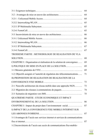 112
3-1: Exigences techniques……………………………………………………. 64
3-2 : Avantages de mise en œuvre des architectures……………. …………... 64
3-2-1 : Unlicensed Mobile Access……………………………………………. 64
3-2-2: Interworking-WLAN…………………………………………………... 65
3-2-3: IP Multimedia Subsystem……………………………………………... 65
3-2-4: FemtoCell……………………………………………………………… 65
3-3: Inconvénients de mise en œuvre des architectures………………………. 66
3-3-1: Unlicensed Mobile Access……………………………………………. 66
3-3-2: Interworking-WLAN………………………………………………….. 66
3-3-3: IP Multimedia Subsystem……………………………………………... 67
3-3-4: FemtoCell……………………………………………………………… 67
TROISIEME PARTIE : METHODOLOGIE DE REALISATION DE VLA
SOLUTION…………………………………………………………………… 68
CHAPITRE I : Organisation et réalisation de la solution de convergence…… 69
I) POLITIQUE DE MISE EN PLACE DE LA SOLUTION………………… 69
1-1:Mesures générales de l’ITU…………………………………….. ……….. 69
1-2: Objectifs assignés à l’autorité de régulation des télécommunications…... 71
II) PROPOSITION DE REALISATION DE REALISATION DE LA
CONVERGENCE FIXE MOBILE…………………………………………… 73
2-1: Nouvelle architecture du réseau mobile dans une approche NGN………. 73
2-2: Migration des réseaux à commutations de paquets……………………… 74
2-3: Scénarios de migration vers IMS………………………………………... 75
QUATRIEME PARTIE : ETUDE ECONOMIQUE ET IMPACT
ENVIRONNEMENTAL DE LA SOLUTION……………………………….. 86
CHAPITRE I : Impact du projet dans l’environnement social………………. 87
I) IMPACT DE LA CONVERGENCE FIXE MOBILE INTERNET SUR
LES ABONNES IVOIRIENS………………………………………………… 87
1-1:Avantages de l’accès aux services internet et services de communications
fixe et internet……………………………………………................................. 87
1-2:Inconvénients de l’accès aux accès de communications fixe-mobile-
 