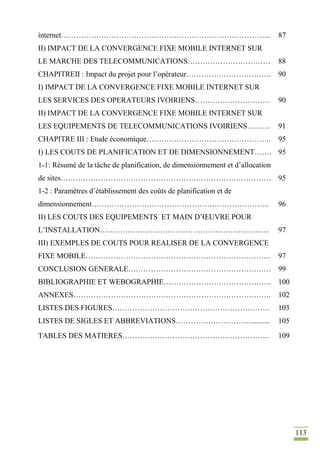 113
internet………………………………………………………………………... 87
II) IMPACT DE LA CONVERGENCE FIXE MOBILE INTERNET SUR
LE MARCHE DES TELECOMMUNICATIONS…………………………… 88
CHAPITREII : Impact du projet pour l’opérateur……………………………. 90
I) IMPACT DE LA CONVERGENCE FIXE MOBILE INTERNET SUR
LES SERVICES DES OPERATEURS IVOIRIENS………………………… 90
II) IMPACT DE LA CONVERGENCE FIXE MOBILE INTERNET SUR
LES EQUIPEMENTS DE TELECOMMUNICATIONS IVOIRIENS……… 91
CHAPITRE III : Etude économique………………………………………….. 95
I) LES COUTS DE PLANIFICATION ET DE DIMENSIONNEMENT……. 95
1-1: Résumé de la tâche de planification, de dimensionnement et d’allocation
de sites………………………………………………………………………… 95
1-2 : Paramètres d’établissement des coûts de planification et de
dimensionnement…………………………………………………………….. 96
II) LES COUTS DES EQUIPEMENTS ET MAIN D’ŒUVRE POUR
L’INSTALLATION………………………………………………………….. 97
III) EXEMPLES DE COUTS POUR REALISER DE LA CONVERGENCE
FIXE MOBILE……………………………………………………………….. 97
CONCLUSION GENERALE………………………………………………… 99
BIBLIOGRAPHIE ET WEBOGRAPHIE……………………………………. 100
ANNEXES……………………………………………………………………. 102
LISTES DES FIGURES……………………………………………………… 103
LISTES DE SIGLES ET ABBREVIATIONS………………………….......... 105
TABLES DES MATIERES………………………………………………….. 109
 