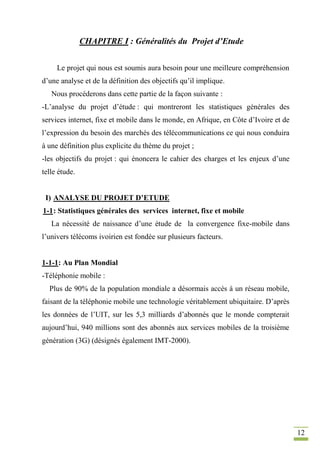 12
CHAPITRE I : Généralités du Projet d’Etude
Le projet qui nous est soumis aura besoin pour une meilleure compréhension
d’une analyse et de la définition des objectifs qu’il implique.
Nous procéderons dans cette partie de la façon suivante :
-L’analyse du projet d’étude : qui montreront les statistiques générales des
services internet, fixe et mobile dans le monde, en Afrique, en Côte d’Ivoire et de
l’expression du besoin des marchés des télécommunications ce qui nous conduira
à une définition plus explicite du thème du projet ;
-les objectifs du projet : qui énoncera le cahier des charges et les enjeux d’une
telle étude.
I) ANALYSE DU PROJET D’ETUDE
1-1: Statistiques générales des services internet, fixe et mobile
La nécessité de naissance d’une étude de la convergence fixe-mobile dans
l’univers télécoms ivoirien est fondée sur plusieurs facteurs.
1-1-1: Au Plan Mondial
-Téléphonie mobile :
Plus de 90% de la population mondiale a désormais accès à un réseau mobile,
faisant de la téléphonie mobile une technologie véritablement ubiquitaire. D’après
les données de l’UIT, sur les 5,3 milliards d’abonnés que le monde compterait
aujourd’hui, 940 millions sont des abonnés aux services mobiles de la troisième
génération (3G) (désignés également IMT-2000).
 