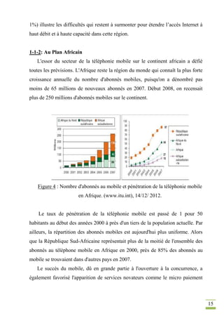 15
1%) illustre les difficultés qui restent à surmonter pour étendre l’accès Internet à
haut débit et à haute capacité dans cette région.
1-1-2: Au Plan Africain
L'essor du secteur de la téléphonie mobile sur le continent africain a défié
toutes les prévisions. L'Afrique reste la région du monde qui connaît la plus forte
croissance annuelle du nombre d'abonnés mobiles, puisqu'on a dénombré pas
moins de 65 millions de nouveaux abonnés en 2007. Début 2008, on recensait
plus de 250 millions d'abonnés mobiles sur le continent.
Figure 4 : Nombre d'abonnés au mobile et pénétration de la téléphonie mobile
en Afrique. (www.itu.int), 14/12/ 2012.
Le taux de pénétration de la téléphonie mobile est passé de 1 pour 50
habitants au début des années 2000 à près d'un tiers de la population actuelle. Par
ailleurs, la répartition des abonnés mobiles est aujourd'hui plus uniforme. Alors
que la République Sud-Africaine représentait plus de la moitié de l'ensemble des
abonnés au téléphone mobile en Afrique en 2000, près de 85% des abonnés au
mobile se trouvaient dans d'autres pays en 2007.
Le succès du mobile, dû en grande partie à l'ouverture à la concurrence, a
également favorisé l'apparition de services novateurs comme le micro paiement
 