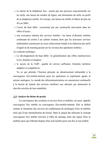19
o Le déclin de la téléphonie fixe : causée par une pression concurrentielle sur
les tarifs, une baisse du nombre de lignes, une diminution du trafic au profit
de la téléphonie mobile. En Europe, une baisse du chiffre d’affaire de plus de
4% en 2006 ;
o l’essor du haut débit : occasionné par une continuelle innovation dans les
offres d’accès ;
o une croissance ralentie des services mobiles : les bases d’abonnés mobiles
continuant de croitre à un rythme soutenu alors que les nouveaux services
multimédias connaissent un essor relativement timide et la réduction des tarifs
d’appel ou de roaming pesant sur les revenus des opérateurs mobiles ;
-Le contexte technique :
o Le développement du haut débit : la généralisation des offres multiservices
(voix, données et images) ;
o le succès de la VoIP : qualité de service suffisante, formules tarifaires
adaptées et compétitives.
Vu ce qui précède, l’horizon présente un aboutissement inéluctable à la
convergence fixe-mobile-internet pour les opérateurs et exploitants agréés et
acteurs analogues. Le monde des télécommunications en concurrence continuelle
a le besoin de fournir des services meilleurs aux abonnés qui demeurent la
cheville ouvrière de leur rentabilité.
1-3: Analyse du thème du projet
La convergence des systèmes et services fixes et mobiles, est aussi appelée
convergence fixe mobile ou convergence fixe-mobile-internet. Elle se définit
comme la fourniture des services de combinaison de techniques fixes et mobiles
ainsi que d’une rationalisation du réseau. Dans le jargon des télécoms le concept
convergence fixe mobile renvoies à l'idée de mariage entre des lignes fixes et
mobiles pour que l'abonné dispose d'un seul numéro pour son fixe et son mobile.
 