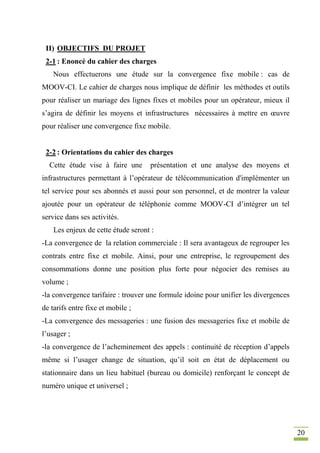 20
II) OBJECTIFS DU PROJET
2-1 : Enoncé du cahier des charges
Nous effectuerons une étude sur la convergence fixe mobile : cas de
MOOV-CI. Le cahier de charges nous implique de définir les méthodes et outils
pour réaliser un mariage des lignes fixes et mobiles pour un opérateur, mieux il
s’agira de définir les moyens et infrastructures nécessaires à mettre en œuvre
pour réaliser une convergence fixe mobile.
2-2 : Orientations du cahier des charges
Cette étude vise à faire une présentation et une analyse des moyens et
infrastructures permettant à l’opérateur de télécommunication d'implémenter un
tel service pour ses abonnés et aussi pour son personnel, et de montrer la valeur
ajoutée pour un opérateur de téléphonie comme MOOV-CI d’intégrer un tel
service dans ses activités.
Les enjeux de cette étude seront :
-La convergence de la relation commerciale : Il sera avantageux de regrouper les
contrats entre fixe et mobile. Ainsi, pour une entreprise, le regroupement des
consommations donne une position plus forte pour négocier des remises au
volume ;
-la convergence tarifaire : trouver une formule idoine pour unifier les divergences
de tarifs entre fixe et mobile ;
-La convergence des messageries : une fusion des messageries fixe et mobile de
l’usager ;
-la convergence de l’acheminement des appels : continuité de réception d’appels
même si l’usager change de situation, qu’il soit en état de déplacement ou
stationnaire dans un lieu habituel (bureau ou domicile) renforçant le concept de
numéro unique et universel ;
 
