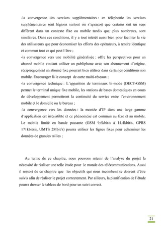 21
-la convergence des services supplémentaires : en téléphonie les services
supplémentaires sont légions surtout on s’aperçoit que certains ont un sens
différent dans un contexte fixe ou mobile tandis que, plus nombreux, sont
similaires. Dans ces conditions, il y a tout intérêt aussi bien pour faciliter la vie
des utilisateurs que pour économiser les efforts des opérateurs, à rendre identique
et commun tout ce qui peut l’être ;
-la convergence vers une mobilité généralisée : offre les perspectives pour un
abonné mobile voulant utiliser un publiphone avec son abonnement d’origine,
réciproquement un abonné fixe pourrait bien utiliser dans certaines conditions son
mobile. Encourager là le concept de carte multi-réseaux ;
-la convergence technique : L’apparition de terminaux bi-mode (DECT-GSM)
permet le terminal unique fixe mobile, les stations de bases domestiques en cours
de développement permettront la continuité du service entre l’environnement
mobile et le domicile ou le bureau ;
-la convergence vers les données : la montée d’IP dans une large gamme
d’application est irrésistible et ce phénomène est commun au fixe et au mobile.
Le mobile limité en bande passante (GSM 9,6kbit/s à 14,4kbit/s, GPRS
171kbits/s, UMTS 2Mbit/s) pourra utiliser les lignes fixes pour acheminer les
données de grandes tailles ;
Au terme de ce chapitre, nous pouvons retenir de l’analyse du projet la
nécessité de réaliser une telle étude pour le monde des télécommunications. Aussi
il ressort de ce chapitre que les objectifs qui nous incombent se doivent d’être
suivis afin de réaliser le projet correctement. Par ailleurs, la planification de l’étude
pourra dresser le tableau de bord pour un suivi correct.
 