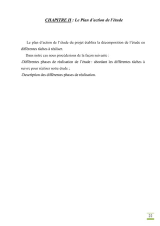 22
CHAPITRE II : Le Plan d’action de l’étude
Le plan d’action de l’étude du projet établira la décomposition de l’étude en
différentes tâches à réaliser.
Dans notre cas nous procéderions de la façon suivante :
-Différentes phases de réalisation de l’étude : abordant les différentes tâches à
suivre pour réaliser notre étude ;
-Description des différentes phases de réalisation.
 