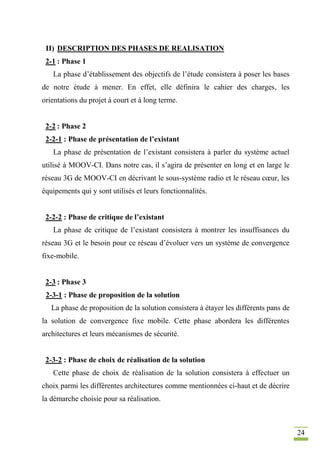 24
II) DESCRIPTION DES PHASES DE REALISATION
2-1 : Phase 1
La phase d’établissement des objectifs de l’étude consistera à poser les bases
de notre étude à mener. En effet, elle définira le cahier des charges, les
orientations du projet à court et à long terme.
2-2 : Phase 2
2-2-1 : Phase de présentation de l’existant
La phase de présentation de l’existant consistera à parler du système actuel
utilisé à MOOV-CI. Dans notre cas, il s’agira de présenter en long et en large le
réseau 3G de MOOV-CI en décrivant le sous-système radio et le réseau cœur, les
équipements qui y sont utilisés et leurs fonctionnalités.
2-2-2 : Phase de critique de l’existant
La phase de critique de l’existant consistera à montrer les insuffisances du
réseau 3G et le besoin pour ce réseau d’évoluer vers un système de convergence
fixe-mobile.
2-3 : Phase 3
2-3-1 : Phase de proposition de la solution
La phase de proposition de la solution consistera à étayer les différents pans de
la solution de convergence fixe mobile. Cette phase abordera les différentes
architectures et leurs mécanismes de sécurité.
2-3-2 : Phase de choix de réalisation de la solution
Cette phase de choix de réalisation de la solution consistera à effectuer un
choix parmi les différentes architectures comme mentionnées ci-haut et de décrire
la démarche choisie pour sa réalisation.
 