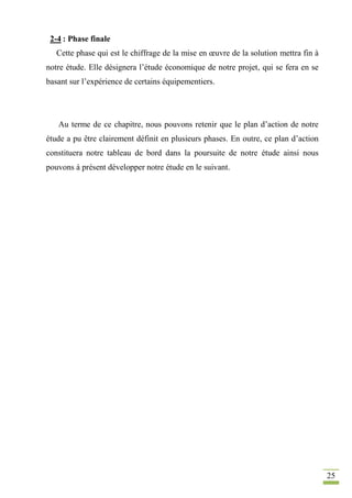 25
2-4 : Phase finale
Cette phase qui est le chiffrage de la mise en œuvre de la solution mettra fin à
notre étude. Elle désignera l’étude économique de notre projet, qui se fera en se
basant sur l’expérience de certains équipementiers.
Au terme de ce chapitre, nous pouvons retenir que le plan d’action de notre
étude a pu être clairement définit en plusieurs phases. En outre, ce plan d’action
constituera notre tableau de bord dans la poursuite de notre étude ainsi nous
pouvons à présent développer notre étude en le suivant.
 