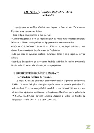 27
CHAPITRE I : l’Existant 3G de MOOV-CI et
ses Limites
Le projet pour un meilleur résultat, nous impose de faire un tour d’horizon sur
l’existant et de montrer ses limites.
Pour ce faire nous suivrons le plan suivant :
-Architecture générale et les différents niveaux du réseau 3G : présentera le réseau
3G et ses différents sous-systèmes en équipements et en fonctionnalités ;
-le réseau 3G de MOOVCI : montrera les différentes technologies utilisées et leur
niveau d’implémentation dans le réseau de l’opérateur;
-l’état des lieux des systèmes en place : parlera des débits et de la qualité de service
actuelle ;
-la critique des systèmes en place : sera destinée à afficher les limites montrant le
besoin réelle de passer à la solution que nous proposons.
I) ARCHITECTURE DU RESEAU EXISTANT
1-1 : Architecture classique du réseau 3G
Le réseau 3G est une génération de téléphonie mobile s’appuyant sur la norme
UMTS. Le réseau 3G, plus avantageux que le réseau de seconde génération 2G,
offre un haut débit, une compatibilité mondiale et une compatibilité des services
de troisième génération antérieurs avec les réseaux. Il est basé sur la technologie
W-CDMA (Wide-Code Division Multiple Access) et utilise les bandes de
fréquences de 1885-2025MHz et 2110-2200MHz.
 