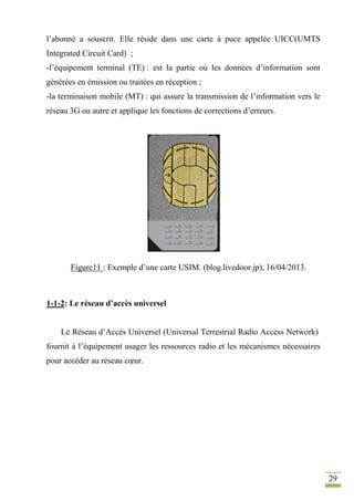 29
l’abonné a souscrit. Elle réside dans une carte à puce appelée UICC(UMTS
Integrated Circuit Card) ;
-l’équipement terminal (TE) : est la partie où les données d’information sont
générées en émission ou traitées en réception ;
-la terminaison mobile (MT) : qui assure la transmission de l’information vers le
réseau 3G ou autre et applique les fonctions de corrections d’erreurs.
Figure11 : Exemple d’une carte USIM. (blog.livedoor.jp), 16/04/2013.
1-1-2: Le réseau d’accès universel
Le Réseau d’Accès Universel (Universal Terrestrial Radio Access Network)
fournit à l’équipement usager les ressources radio et les mécanismes nécessaires
pour accéder au réseau cœur.
 
