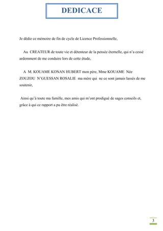 3
Je dédie ce mémoire de fin de cycle de Licence Professionnelle,
Au CREATEUR de toute vie et détenteur de la pensée éternelle, qui n’a cessé
ardemment de me conduire lors de cette étude,
A M. KOUAME KONAN HUBERT mon père, Mme KOUAME Née
ZOUZOU N’GUESSAN ROSALIE ma mère qui ne ce sont jamais lassés de me
soutenir,
Ainsi qu’à toute ma famille, mes amis qui m’ont prodigué de sages conseils et,
grâce à qui ce rapport a pu être réalisé.
DEDICACE
 