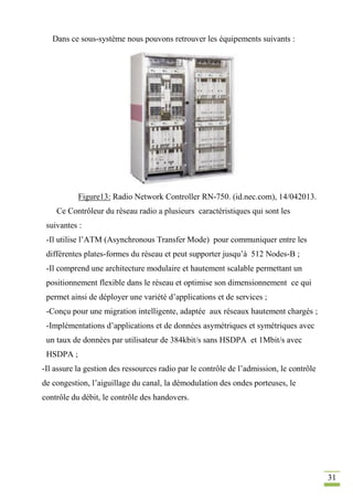 31
Dans ce sous-système nous pouvons retrouver les équipements suivants :
Figure13: Radio Network Controller RN-750. (id.nec.com), 14/042013.
Ce Contrôleur du réseau radio a plusieurs caractéristiques qui sont les
suivantes :
-Il utilise l’ATM (Asynchronous Transfer Mode) pour communiquer entre les
différentes plates-formes du réseau et peut supporter jusqu’à 512 Nodes-B ;
-Il comprend une architecture modulaire et hautement scalable permettant un
positionnement flexible dans le réseau et optimise son dimensionnement ce qui
permet ainsi de déployer une variété d’applications et de services ;
-Conçu pour une migration intelligente, adaptée aux réseaux hautement chargés ;
-Implémentations d’applications et de données asymétriques et symétriques avec
un taux de données par utilisateur de 384kbit/s sans HSDPA et 1Mbit/s avec
HSDPA ;
-Il assure la gestion des ressources radio par le contrôle de l’admission, le contrôle
de congestion, l’aiguillage du canal, la démodulation des ondes porteuses, le
contrôle du débit, le contrôle des handovers.
 