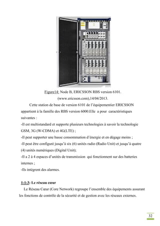 32
Figure14: Node B, ERICSSON RBS version 6101.
(www.ericsson.com),14/04/2013.
Cette station de base de version 6101 de l’équipementier ERICSSON
appartient à la famille des RBS version 6000.Elle a pour caractéristiques
suivantes :
-Il est multistandard et supporte plusieurs technologies à savoir la technologie
GSM, 3G (W-CDMA) et 4G(LTE) ;
-Il peut supporter une basse consommation d’énergie et en dégage moins ;
-Il peut être configuré jusqu’à six (6) unités radio (Radio Unit) et jusqu’à quatre
(4) unités numériques (Digital Unit);
-Il a 2 à 4 espaces d’unités de transmission qui fonctionnent sur des batteries
internes ;
-Ils intègrent des alarmes.
1-1-3: Le réseau cœur
Le Réseau Cœur (Core Network) regroupe l’ensemble des équipements assurant
les fonctions de contrôle de la sécurité et de gestion avec les réseaux externes.
 
