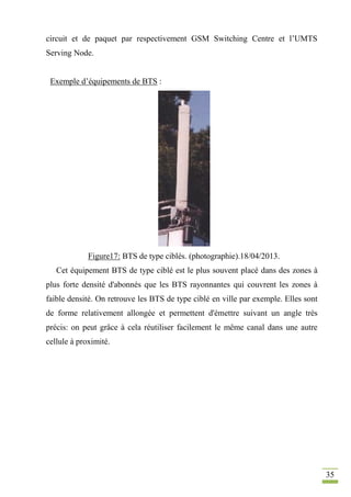 35
circuit et de paquet par respectivement GSM Switching Centre et l’UMTS
Serving Node.
Exemple d’équipements de BTS :
Figure17: BTS de type ciblés. (photographie).18/04/2013.
Cet équipement BTS de type ciblé est le plus souvent placé dans des zones à
plus forte densité d'abonnés que les BTS rayonnantes qui couvrent les zones à
faible densité. On retrouve les BTS de type ciblé en ville par exemple. Elles sont
de forme relativement allongée et permettent d'émettre suivant un angle très
précis: on peut grâce à cela réutiliser facilement le même canal dans une autre
cellule à proximité.
 