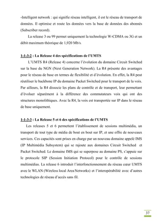 37
-Intelligent network : qui signifie réseau intelligent, il est le réseau de transport de
données. Il optimise et route les données vers la base de données des abonnés
(Subscriber record).
La release 3 ou 99 permet uniquement la technologie W-CDMA ou 3G et un
débit maximum théorique de 1,920 Mb/s.
1-1-3-2 : La Release 4 des spécifications de l’UMTS
L’UMTS R4 (Release 4) concerne l’évolution du domaine Circuit Switched
sur la base du NGN (Next Generation Network). La R4 présente des avantages
pour le réseau de base en termes de flexibilité et d’évolution. En effet, la R4 peut
réutiliser le backbone IP du domaine Packet Switched pour le transport de la voix.
Par ailleurs, la R4 dissocie les plans de contrôle et de transport, leur permettant
d’évoluer séparément à la différence des commutateurs voix qui ont des
structures monolithiques. Avec la R4, la voix est transportée sur IP dans le réseau
de base uniquement.
1-1-3-3 : La Release 5 et 6 des spécifications de l’UMTS
Les releases 5 et 6 permettent l’établissement de sessions multimédia, un
transport de tout type de média de bout en bout sur IP, et une offre de nouveaux
services. Ces capacités sont prises en charge par un nouveau domaine appelé IMS
(IP Multimédia Subsystem) qui se rajoute aux domaines Circuit Switched et
Packet Switched. Le domaine IMS qui se superpose au domaine PS, s’appuie sur
le protocole SIP (Session Initiation Protocol) pour le contrôle de sessions
multimédias. La release 6 introduit l’interfonctionnement du réseau cœur UMTS
avec le WLAN (Wireless local AreaNetworks) et l’interopérabilité avec d’autres
technologies de réseau d’accès sans fil.
 
