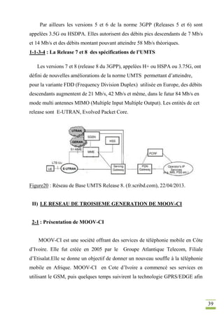39
Par ailleurs les versions 5 et 6 de la norme 3GPP (Releases 5 et 6) sont
appelées 3.5G ou HSDPA. Elles autorisent des débits pics descendants de 7 Mb/s
et 14 Mb/s et des débits montant pouvant atteindre 58 Mb/s théoriques.
1-1-3-4 : La Release 7 et 8 des spécifications de l’UMTS
Les versions 7 et 8 (release 8 du 3GPP), appelées H+ ou HSPA ou 3.75G, ont
défini de nouvelles améliorations de la norme UMTS permettant d’atteindre,
pour la variante FDD (Frequency Division Duplex) utilisée en Europe, des débits
descendants augmentent de 21 Mb/s, 42 Mb/s et même, dans le futur 84 Mb/s en
mode multi antennes MIMO (Multiple Input Multiple Output). Les entités de cet
release sont E-UTRAN, Evolved Packet Core.
Figure20 : Réseau de Base UMTS Release 8. (fr.scribd.com), 22/04/2013.
II) LE RESEAU DE TROISIEME GENERATION DE MOOV-CI
2-1 : Présentation de MOOV-CI
MOOV-CI est une société offrant des services de téléphonie mobile en Côte
d’Ivoire. Elle fut créée en 2005 par le Groupe Atlantique Telecom, Filiale
d’Etisalat.Elle se donne un objectif de donner un nouveau souffle à la téléphonie
mobile en Afrique. MOOV-CI en Cote d’Ivoire a commencé ses services en
utilisant le GSM, puis quelques temps suivirent la technologie GPRS/EDGE afin
 