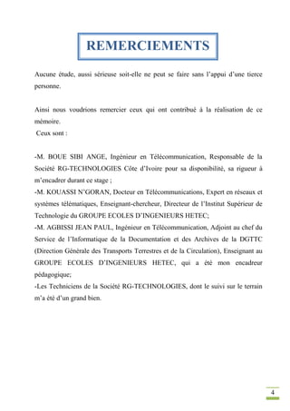4
Aucune étude, aussi sérieuse soit-elle ne peut se faire sans l’appui d’une tierce
personne.
Ainsi nous voudrions remercier ceux qui ont contribué à la réalisation de ce
mémoire.
Ceux sont :
-M. BOUE SIBI ANGE, Ingénieur en Télécommunication, Responsable de la
Société RG-TECHNOLOGIES Côte d’Ivoire pour sa disponibilité, sa rigueur à
m’encadrer durant ce stage ;
-M. KOUASSI N’GORAN, Docteur en Télécommunications, Expert en réseaux et
systèmes télématiques, Enseignant-chercheur, Directeur de l’Institut Supérieur de
Technologie du GROUPE ECOLES D’INGENIEURS HETEC;
-M. AGBISSI JEAN PAUL, Ingénieur en Télécommunication, Adjoint au chef du
Service de l’Informatique de la Documentation et des Archives de la DGTTC
(Direction Générale des Transports Terrestres et de la Circulation), Enseignant au
GROUPE ECOLES D’INGENIEURS HETEC, qui a été mon encadreur
pédagogique;
-Les Techniciens de la Société RG-TECHNOLOGIES, dont le suivi sur le terrain
m’a été d’un grand bien.
REMERCIEMENTS
 