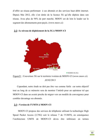 40
d’offrir un réseau performant à ses abonnés et des services haut débit internet.
Depuis Mai 2012, elle s’est dotée de la licence 3G qu’elle déploie dans son
réseau. Avec plus de 94% de part marché, MOOV est de loin le leader sur le
segment des abonnements post-payés. (www.moov.ci)
2-2 : Le niveau de déploiement de la 3G à MOOV-CI
NODES B (3G)
Figure21 : Couverture 3G sur le territoire ivoirien de MOOV-CI (www.moov.ci)
,02/02/2013
Cependant, notre étude ne doit pas être vue comme futile car notre objectif
tout au long de ce mémoire sera de montrer l’intérêt pour un opérateur tel que
MOOV-CI dans un avenir proche de migrer vers un modèle de convergence pour
combler davantage ses abonnés.
2-3 : Version de l’UMTS à MOOV-CI
MOOV-CI propose des services de téléphonie utilisant la technologie High
Speed Packet Access (3,75G) soit le release 7 de l’UMTS, en conséquence
l’architecture UMTS de MOOV-CI devra être inférieure en termes
 
