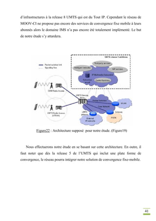 41
d’infrastructures à la release 8 UMTS qui est du Tout IP. Cependant le réseau de
MOOV-CI ne propose pas encore des services de convergence fixe mobile à leurs
abonnés alors le domaine IMS n’a pas encore été totalement implémenté. Le but
de notre étude s’y attardera.
Figure22 : Architecture supposé pour notre étude. (Figure19)
Nous effectuerons notre étude en se basant sur cette architecture. En outre, il
faut noter que dès la release 5 de l’UMTS qui inclut une plate forme de
convergence, le réseau pourra intégrer notre solution de convergence fixe-mobile.
 