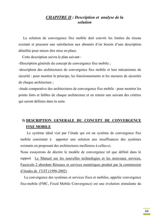 44
CHAPITRE II : Description et analyse de la
solution
La solution de convergence fixe mobile doit couvrir les limites du réseau
existant et procurer une satisfaction aux abonnés d’où besoin d’une description
détaillée pour mieux être mise en place.
Cette description suivra le plan suivant :
-Description générale du concept de convergence fixe mobile ;
-description des architectures de convergence fixe mobile et leur mécanismes de
sécurité : pour montrer le principe, les fonctionnements et les mesures de sécurités
de chaque architecture ;
-étude comparative des architectures de convergence fixe mobile : pour montrer les
points forts et faibles de chaque architecture et en retenir une suivant des critères
qui seront définies dans la suite.
I) DESCRIPTION GENERALE DU CONCEPT DE CONVERGENCE
FIXE MOBILE
Le système idéal visé par l’étude qui est un système de convergence fixe
mobile consistant à apporter une solution aux insuffisances des systèmes
existants en proposant des architectures meilleures à celles-ci.
Nous essayerons de décrire le modèle de convergence tel que définit dans le
rapport Le Manuel sur les nouvelles technologies et les nouveaux services,
Fascicule 2 abordant Réseaux et services numériques produit par la commission
d’études de l’UIT (1998-2002) .
La convergence des systèmes et services fixes et mobiles, appelée convergence
fixe-mobile (FMC, Fixed Mobile Convergence) est une évolution stimulante du
 