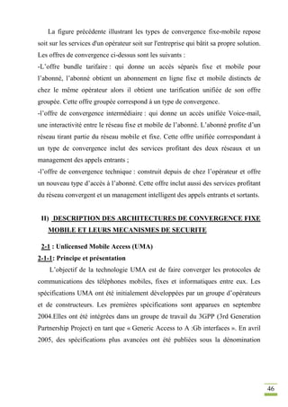 46
La figure précédente illustrant les types de convergence fixe-mobile repose
soit sur les services d'un opérateur soit sur l'entreprise qui bâtit sa propre solution.
Les offres de convergence ci-dessus sont les suivants :
-L’offre bundle tarifaire : qui donne un accès séparés fixe et mobile pour
l’abonné, l’abonné obtient un abonnement en ligne fixe et mobile distincts de
chez le même opérateur alors il obtient une tarification unifiée de son offre
groupée. Cette offre groupée correspond à un type de convergence.
-l’offre de convergence intermédiaire : qui donne un accès unifiée Voice-mail,
une interactivité entre le réseau fixe et mobile de l’abonné. L’abonné profite d’un
réseau tirant partie du réseau mobile et fixe. Cette offre unifiée correspondant à
un type de convergence inclut des services profitant des deux réseaux et un
management des appels entrants ;
-l’offre de convergence technique : construit depuis de chez l’opérateur et offre
un nouveau type d’accès à l’abonné. Cette offre inclut aussi des services profitant
du réseau convergent et un management intelligent des appels entrants et sortants.
II) DESCRIPTION DES ARCHITECTURES DE CONVERGENCE FIXE
MOBILE ET LEURS MECANISMES DE SECURITE
2-1 : Unlicensed Mobile Access (UMA)
2-1-1: Principe et présentation
L’objectif de la technologie UMA est de faire converger les protocoles de
communications des téléphones mobiles, fixes et informatiques entre eux. Les
spécifications UMA ont été initialement développées par un groupe d’opérateurs
et de constructeurs. Les premières spécifications sont apparues en septembre
2004.Elles ont été intégrées dans un groupe de travail du 3GPP (3rd Generation
Partnership Project) en tant que « Generic Access to A :Gb interfaces ». En avril
2005, des spécifications plus avancées ont été publiées sous la dénomination
 