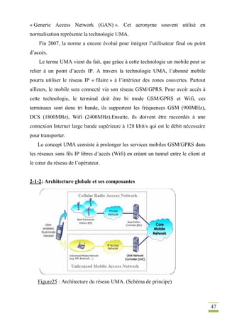 47
« Generic Access Network (GAN) ». Cet acronyme souvent utilisé en
normalisation représente la technologie UMA.
Fin 2007, la norme a encore évolué pour intégrer l’utilisateur final ou point
d’accès.
Le terme UMA vient du fait, que grâce à cette technologie un mobile peut se
relier à un point d’accès IP. A travers la technologie UMA, l’abonné mobile
pourra utiliser le réseau IP « filaire » à l’intérieur des zones couvertes. Partout
ailleurs, le mobile sera connecté via son réseau GSM/GPRS. Pour avoir accès à
cette technologie, le terminal doit être bi mode GSM/GPRS et Wifi, ces
terminaux sont donc tri bande, ils supportent les fréquences GSM (900MHz),
DCS (1800MHz), Wifi (2400MHz).Ensuite, ils doivent être raccordés à une
connexion Internet large bande supérieure à 128 kbit/s qui est le débit nécessaire
pour transporter.
Le concept UMA consiste à prolonger les services mobiles GSM/GPRS dans
les réseaux sans fils IP libres d’accès (Wifi) en créant un tunnel entre le client et
le cœur du réseau de l’opérateur.
2-1-2: Architecture globale et ses composantes
Figure25 : Architecture du réseau UMA. (Schéma de principe)
 
