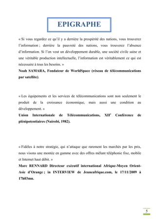 5
« Si vous regardez ce qu’il y a derrière la prospérité des nations, vous trouverez
l’information ; derrière la pauvreté des nations, vous trouverez l’absence
d’information. Si l’on veut un développement durable, une société civile saine et
une véritable production intellectuelle, l’information est véritablement ce qui est
nécessaire à tous les besoins. »
Noah SAMARA, Fondateur de WorldSpace (réseau de télécommunications
par satellite).
« Les équipements et les services de télécommunications sont non seulement le
produit de la croissance économique, mais aussi une condition au
développement. »
Union Internationale de Télécommunications, XIIe
Conférence de
plénipotentiaires (Nairobi, 1982).
« Fidèles à notre stratégie, qui n’attaque que rarement les marchés par les prix,
nous visons une montée en gamme avec des offres mêlant téléphonie fixe, mobile
et Internet haut débit. »
Marc RENNARD Directeur exécutif international Afrique-Moyen Orient-
Asie d’Orange ; in INTERVIEW de Jeuneafrique.com, le 17/11/2009 à
17h03mn.
EPIGRAPHE
 