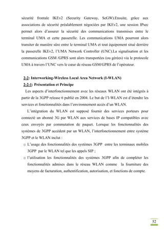 52
sécurité frontale IKEv2 (Security Gateway, SeGW).Ensuite, grâce aux
associations de sécurité préalablement négociées par IKEv2, une session IPsec
permet alors d’assurer la sécurité des communications transmises entre le
terminal UMA et cette passerelle. Les communications UMA pourront alors
transiter de manière sûre entre le terminal UMA et tout équipement situé derrière
la passerelle IKEv2, l’UMA Network Controller (UNC).La signalisation et les
communications GSM /GPRS sont alors transportées (ou gérées) via le protocole
UMA à travers l’UNC vers le cœur de réseau GSM/GPRS de l’opérateur.
2-2: Interworking-Wireless Local Area Network (I-WLAN)
2-2-1: Présentation et Principe
Les aspects d’interfonctionnement avec les réseaux WLAN ont été intégrés à
partir de la 3GPP release 6 publié en 2004. Le but de l’I-WLAN est d’étendre les
services et fonctionnalités dans l’environnement accès d’un WLAN.
L’intégration du WLAN est supposé fournir des services porteurs pour
connecté un abonné 3G par WLAN aux services de bases IP compatibles avec
ceux envoyés par commutation de paquet. Lorsque les fonctionnalités des
systèmes de 3GPP accèdent par un WLAN, l’interfonctionnement entre système
3GPP et le WLAN inclut :
o L’usage des fonctionnalités des systèmes 3GPP entre les terminaux mobiles
3GPP par le WLAN tel que les appels SIP ;
o l’utilisation les fonctionnalités des systèmes 3GPP afin de compléter les
fonctionnalités admises dans le réseau WLAN comme la fourniture des
moyens de facturation, authentification, autorisation, et fonctions de compte.
 