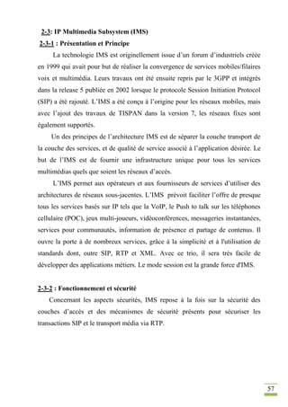 57
2-3: IP Multimedia Subsystem (IMS)
2-3-1 : Présentation et Principe
La technologie IMS est originellement issue d’un forum d’industriels créée
en 1999 qui avait pour but de réaliser la convergence de services mobiles/filaires
voix et multimédia. Leurs travaux ont été ensuite repris par le 3GPP et intégrés
dans la release 5 publiée en 2002 lorsque le protocole Session Initiation Protocol
(SIP) a été rajouté. L’IMS a été conçu à l’origine pour les réseaux mobiles, mais
avec l’ajout des travaux de TISPAN dans la version 7, les réseaux fixes sont
également supportés.
Un des principes de l’architecture IMS est de séparer la couche transport de
la couche des services, et de qualité de service associé à l’application désirée. Le
but de l’IMS est de fournir une infrastructure unique pour tous les services
multimédias quels que soient les réseaux d’accès.
L’IMS permet aux opérateurs et aux fournisseurs de services d’utiliser des
architectures de réseaux sous-jacentes. L’IMS prévoit faciliter l’offre de presque
tous les services basés sur IP tels que la VoIP, le Push to talk sur les téléphones
cellulaire (POC), jeux multi-joueurs, vidéoconférences, messageries instantanées,
services pour communautés, information de présence et partage de contenus. Il
ouvre la porte à de nombreux services, grâce à la simplicité et à l'utilisation de
standards dont, outre SIP, RTP et XML. Avec ce trio, il sera très facile de
développer des applications métiers. Le mode session est la grande force d'IMS.
2-3-2 : Fonctionnement et sécurité
Concernant les aspects sécurités, IMS repose à la fois sur la sécurité des
couches d’accès et des mécanismes de sécurité présents pour sécuriser les
transactions SIP et le transport média via RTP.
 