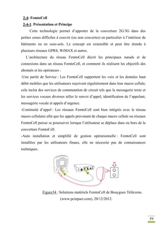 59
2-4: FemtoCell
2-4-1: Présentation et Principe
Cette technologie permet d’apporter de la couverture 2G/3G dans des
petites zones difficiles à couvrir (ou non couvertes) en particulier à l’intérieur de
bâtiments ou en sous-sols. Le concept est extensible et peut être étendu à
plusieurs réseaux GPRS, WiMAX et autres.
L’architecture du réseau FemtoCell décrit les principaux nœuds et de
connexions dans un réseau FemtoCell, et comment ils réalisent les objectifs des
abonnés et les opérateurs :
-Une parité de Service : Les FemtoCell supportent les voix et les données haut
débit mobiles que les utilisateurs reçoivent régulièrement dans leur macro cellule,
cela inclut des services de commutation de circuit tels que la messagerie texte et
les services vocaux diverses telles le renvoi d’appel, identification de l’appelant,
messagerie vocale et appels d’urgence.
-Continuité d’appel : Les réseaux FemtoCell sont bien intégrés avec le réseau
macro cellulaire afin que les appels provenant de chaque macro cellule ou réseaux
FemtoCell puisse se poursuivre lorsque l’utilisateur se déplace dans ou hors de la
couverture FemtoCell.
-Auto installation et simplifié de gestion opérationnelle : FemtoCell sont
installées par les utilisateurs finaux, elle ne nécessite pas de connaissances
techniques.
Figure34 : Solutions matériels FemtoCell de Bouygues Télécoms.
(www.pcinpact.com), 20/12/2012.
 