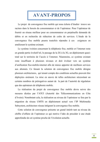 6
Le projet de convergence fixe mobile qui nous échoie d’étudier trouve ses
racines dans le besoin du consommateur et de l’opérateur. Pour l’opérateur de
fournir un réseau meilleur pour un consommateur en perpétuelle demande de
débits et en recherche de réduction de coûts de services. L’étude de la
convergence fixe mobile pourra toutefois répondre à ces exigences en
améliorant le système existant.
Le système ivoirien concernant la téléphonie fixe, mobile et l’internet reste
en grande partie évolutif tel, le passage de la 2G à la 3G, un déploiement quasi-
total sur le territoire de l’accès à l’internet. Néanmoins, ce système existant
reste insuffisant à plusieurs niveaux et doit évoluer vers un système
d’unification fixe-mobile-internet afin de mieux apporter de meilleurs services
aux abonnés. Ce faisant la solution de convergence fixe mobile désigne
plusieurs architectures, qui tenant compte des conditions actuelles peuvent être
déployées aisément. La mise en œuvre de telles architecture nécessitant un
certains nombres de prérogatives autant de la part de l’autorité de régulation
que des opérateurs de téléphonie mobile.
La réalisation du projet de convergence fixe mobile devra suivre des
mesures dictées par l’ATCI (Autorité des Télécommunications en Côte
d’Ivoire). Nonobstant cela, la réalisation au niveau de l’opérateur se fera par la
migration du réseau UMTS en déploiement actuel vers l’IP Multimedia
Subsystem, architecture réseau intégrant la convergence fixe mobile.
Cette solution de convergence présente un grand intérêt tant au niveau du
chiffre d’affaire de l’opérateur ce qui motive l’idée de procéder à une étude
approfondie de cet système proche de l’évolution actuelle.
AVANT-PROPOS
 