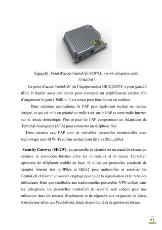 61
Figure36 : Point d’accès FemtoCell FC07xU. (www.ubiquisys.com),
22/04/2013
Ce point d’accès FemtoCell de l’équipementier UBIQUISYS a pour gain 20
dBm, il fournit aussi une option pour connecter un amplificateur externe afin
d’augmenter le gain à 30dBm. Il est conçu pour fonctionner en outdoor.
Dans certaines applications, le FAP peut également inclure un routeur
intégré, ce qui est utile en priorité au trafic voix sur le FAP et autre trafic Internet
sur le réseau domestique. Plus avancé les FAP comprennent un Adaptateur de
Terminal Analogique (ATA) pour connecter un téléphone fixe.
Dans certains cas, FAP sont de véritables passerelles résidentielles avec
technologie sans fil Wi-Fi et d'un modem haut débit (xDSL, câble).
-Security Gateway (SEGW): La passerelle de sécurité est un nœud de réseau qui
sécurise la connexion Internet entre les utilisateurs et le réseau FemtoCell
opérateur de téléphonie mobile de base. Il utilise des protocoles standards de
sécurité Internet tels qu’IPSec et IKEv2 pour authentifier et autoriser les
FemtoCell et fournir un soutien cryptage pour toute la signalisation et le trafic des
utilisateurs. Bien que semblable aux traditionnelles passerelles VPN utilisés dans
les entreprises, les passerelles FemtoCell de sécurité sont conçus pour une
utilisation dans les réseaux d'opérateurs et de répondre aux exigences de classe
transporteur telles que l'évolutivité, haute disponibilité et de gestion de réseau.
 