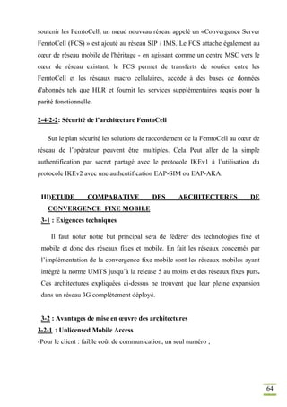 64
soutenir les FemtoCell, un nœud nouveau réseau appelé un «Convergence Server
FemtoCell (FCS) » est ajouté au réseau SIP / IMS. Le FCS attache également au
cœur de réseau mobile de l'héritage - en agissant comme un centre MSC vers le
cœur de réseau existant, le FCS permet de transferts de soutien entre les
FemtoCell et les réseaux macro cellulaires, accède à des bases de données
d'abonnés tels que HLR et fournit les services supplémentaires requis pour la
parité fonctionnelle.
2-4-2-2: Sécurité de l’architecture FemtoCell
Sur le plan sécurité les solutions de raccordement de la FemtoCell au cœur de
réseau de l’opérateur peuvent être multiples. Cela Peut aller de la simple
authentification par secret partagé avec le protocole IKEv1 à l’utilisation du
protocole IKEv2 avec une authentification EAP-SIM ou EAP-AKA.
III)ETUDE COMPARATIVE DES ARCHITECTURES DE
CONVERGENCE FIXE MOBILE
3-1 : Exigences techniques
Il faut noter notre but principal sera de fédérer des technologies fixe et
mobile et donc des réseaux fixes et mobile. En fait les réseaux concernés par
l’implémentation de la convergence fixe mobile sont les réseaux mobiles ayant
intégré la norme UMTS jusqu’à la release 5 au moins et des réseaux fixes purs.
Ces architectures expliquées ci-dessus ne trouvent que leur pleine expansion
dans un réseau 3G complètement déployé.
3-2 : Avantages de mise en œuvre des architectures
3-2-1 : Unlicensed Mobile Access
-Pour le client : faible coût de communication, un seul numéro ;
 