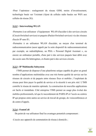 65
-Pour l’opérateur : soulagement du réseau GSM, moins d’investissement,
technologie basée sur l’existant (Ajout de cellules radio basées sur WiFi aux
cellules du réseau 2G).
3-2-2 : Interworking-WLAN
-Permettre à un utilisateur d’équipement WLAN d'accéder à des services circuits
(Circuit-Switched services) et paquets (Packet-Switched services) via des réseaux
d'accès IP sans fil ;
-Permettre à un utilisateur WLAN d'accéder, au moyen d'un terminal de
radiocommunication (aussi appelé par la suite dispositif de radiocommunication)
par exemple, un radiotéléphone, un PDA « Personal Digital Assistant », ou
encore un ordinateur portable, d'une part à des services paquets haut débit avec
des accès sans fils hétérogènes, et d'autre part à des services circuits.
3-2-3 : IP Multimedia Subsystem
l’IMS permet de disposer d’une plateforme unique capable de gérer un grand
nombre d’applications multimédias avec une très bonne qualité de service sur les
réseaux de circuits et de paquets entre réseaux fixes et mobiles ; l’exploitant de
réseau peut faire payer la qualité de service et la sécurité à son prix réel. L’IMS
contrôle le réseau de manière optimale. La construction de nouvelles applications
est facile et immédiate. Côté entreprise l’IMS permet un usage plus évolué des
mobiles professionnels, tel que le raccordement de PABX-IP et l’accès au centrex
IP qui propose entre autres un service de travail de groupe, de visioconférences et
de centre d’appels.
3-2-4 : FemtoCell
Du point de vue utilisateur final les avantages potentiels comprennent :
-L'accès aux appareils de commutation de réseau à domicile ;
 